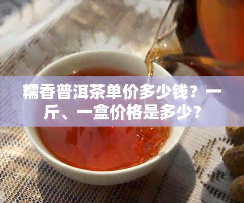 糯香普洱茶单价多少钱？一斤、一盒价格是多少？