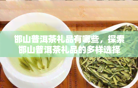 邯山普洱茶礼品有哪些，探索邯山普洱茶礼品的多样选择