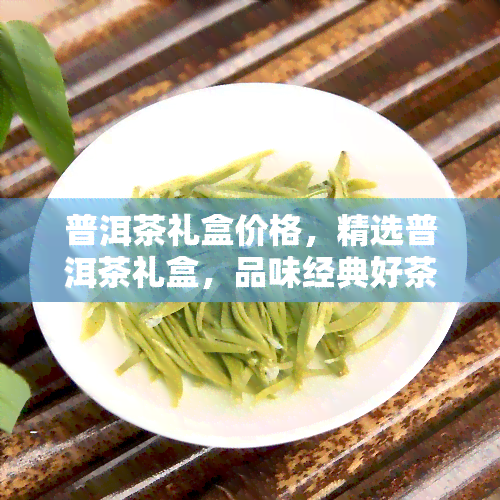 普洱茶礼盒价格，精选普洱茶礼盒，品味经典好茶，超值优等你来选购！