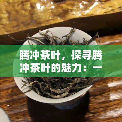 腾冲茶叶，探寻腾冲茶叶的魅力：一种独特的云南茶文化体验