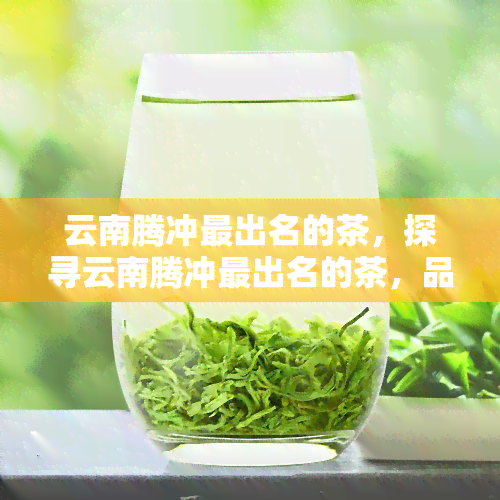 云南腾冲最出名的茶，探寻云南腾冲最出名的茶，品味独特口感的美妙之旅