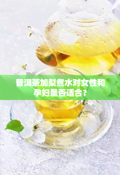 普洱茶加梨煮水对女性和孕妇是否适合？