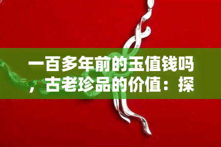 一百多年前的玉值钱吗，古老珍品的价值：探讨一百多年前的玉是否仍具有收藏价值