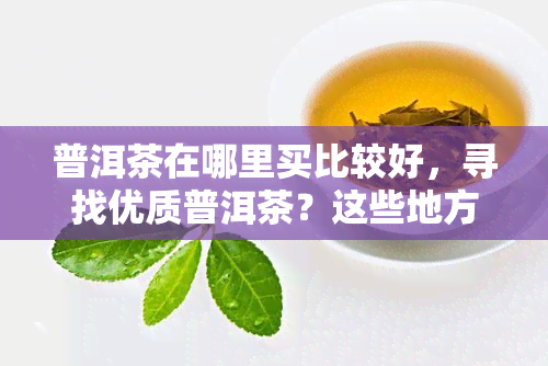 普洱茶在哪里买比较好，寻找优质普洱茶？这些地方是购买的好选择！