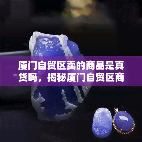 厦门自贸区卖的商品是真货吗，揭秘厦门自贸区商品真伪：你买到的是正品吗？