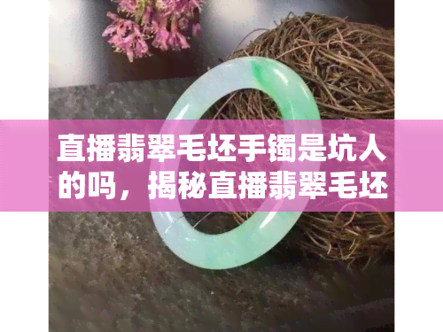 直播翡翠毛坯手镯是坑人的吗，揭秘直播翡翠毛坯手镯：是真的还是坑人的？