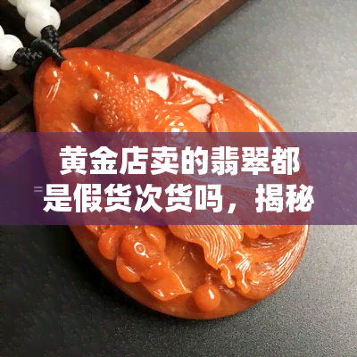 黄金店卖的翡翠都是假货次货吗，揭秘黄金店内销售的翡翠是否均为假货或次品？