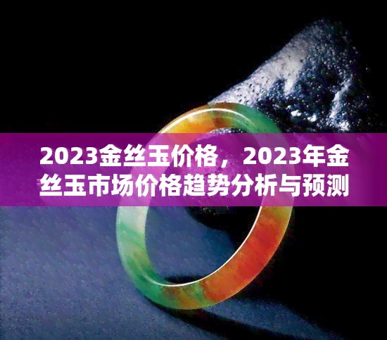 2023金丝玉价格，2023年金丝玉市场价格趋势分析与预测