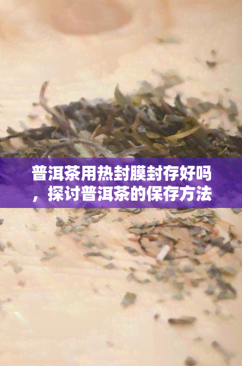 普洱茶用热封膜封存好吗，探讨普洱茶的保存方法：热封膜封存是否适用？