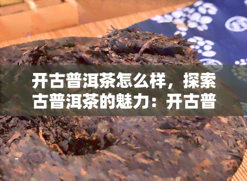 开古普洱茶怎么样，探索古普洱茶的魅力：开古普洱茶怎么样？