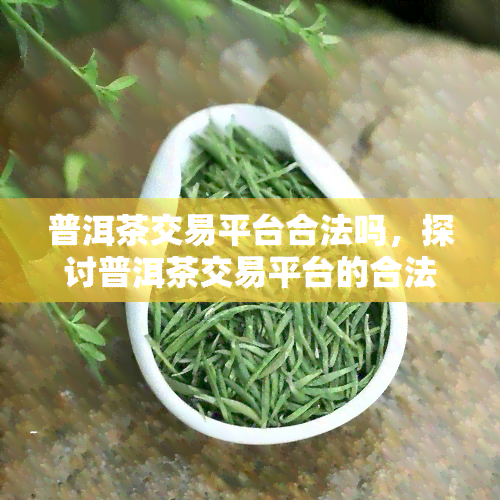 普洱茶交易平台合法吗，探讨普洱茶交易平台的合法性