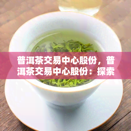 普洱茶交易中心股份，普洱茶交易中心股份：探索数字资产交易的新模式