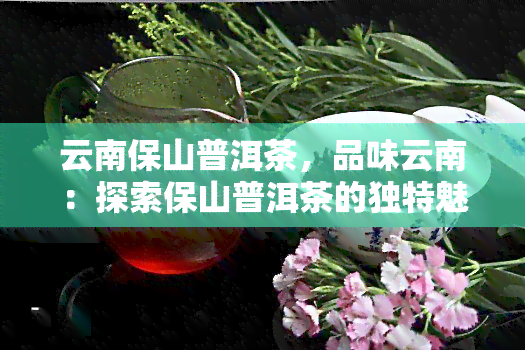 云南保山普洱茶，品味云南：探索保山普洱茶的独特魅力