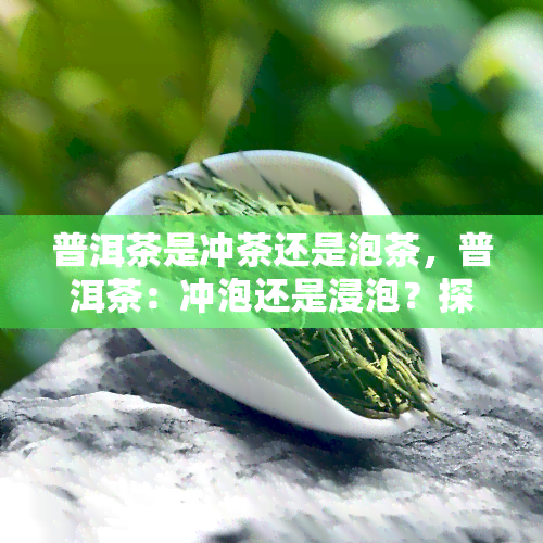 普洱茶是冲茶还是泡茶，普洱茶：冲泡还是浸泡？探讨茶叶的正确饮用方式