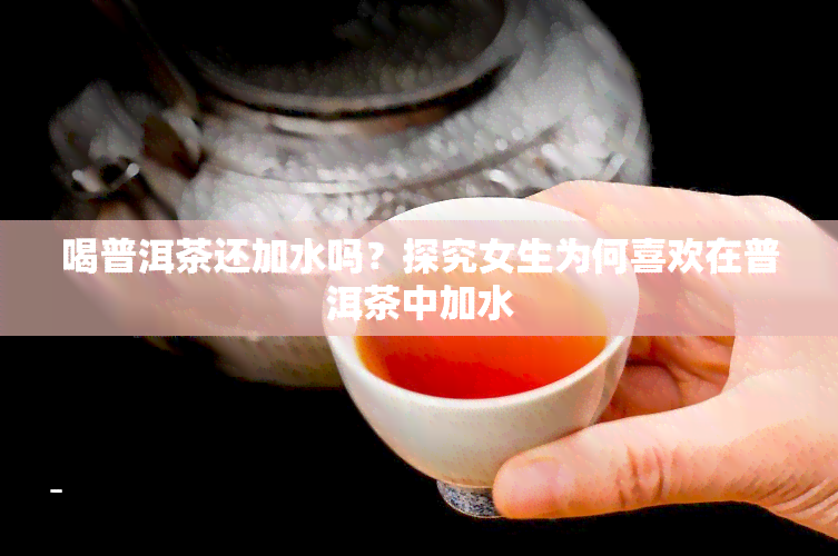 喝普洱茶还加水吗？探究女生为何喜欢在普洱茶中加水