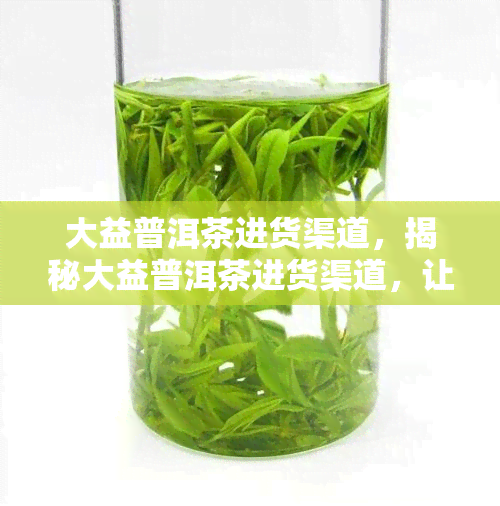 大益普洱茶进货渠道，揭秘大益普洱茶进货渠道，让您的茶叶生意更上一层楼！