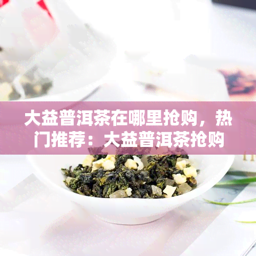 大益普洱茶在哪里抢购，热门推荐：大益普洱茶抢购攻略，哪里能快速入手？