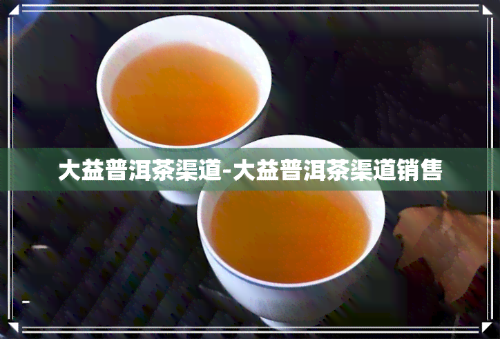 大益普洱茶渠道-大益普洱茶渠道销售