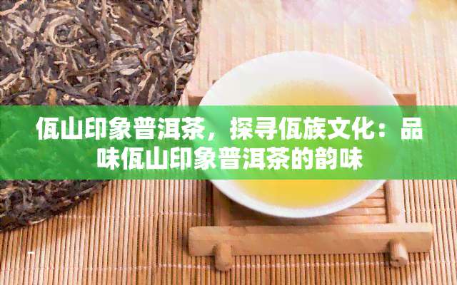 佤山印象普洱茶，探寻佤族文化：品味佤山印象普洱茶的韵味