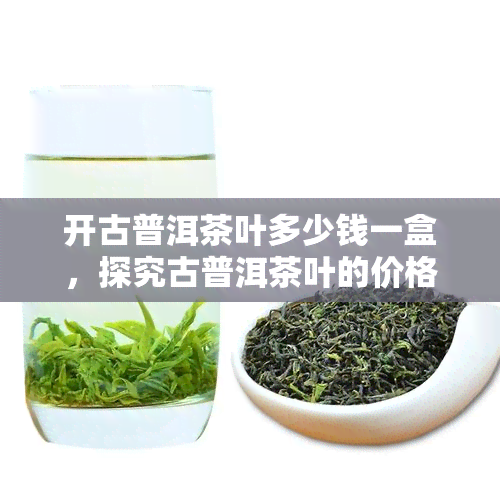 开古普洱茶叶多少钱一盒，探究古普洱茶叶的价格：一盒要多少钱？