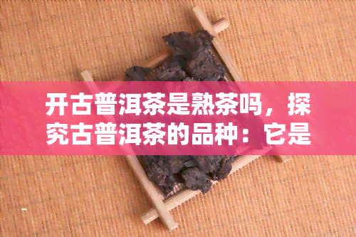 开古普洱茶是熟茶吗，探究古普洱茶的品种：它是熟茶还是生茶？