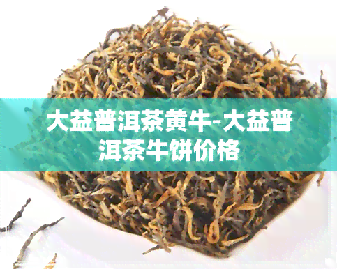 大益普洱茶黄牛-大益普洱茶牛饼价格