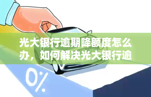 光大银行逾期降额度怎么办，如何解决光大银行逾期导致的额度降低问题？