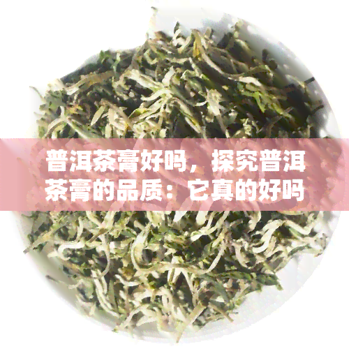 普洱茶膏好吗，探究普洱茶膏的品质：它真的好吗？