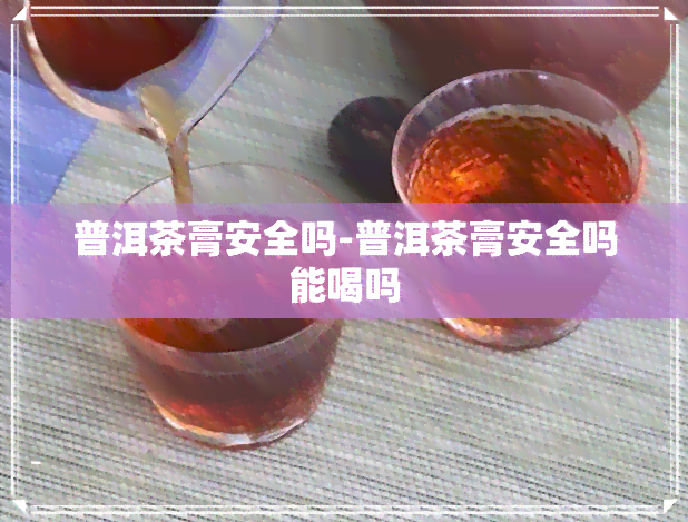 普洱茶膏安全吗-普洱茶膏安全吗能喝吗