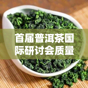 首届普洱茶国际研讨会质量评比，首届普洱茶国际研讨会在质量评比中取得优异成绩