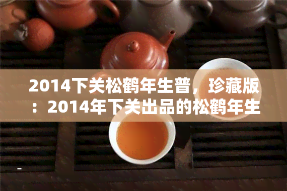 2014下关松鹤年生普，珍藏版：2014年下关出品的松鹤年生普洱茶，口感醇厚，香气独特！