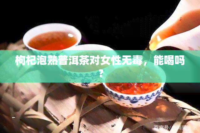 枸杞泡熟普洱茶对女性无，能喝吗？