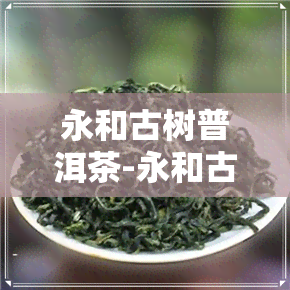 永和古树普洱茶-永和古树普洱茶价格表