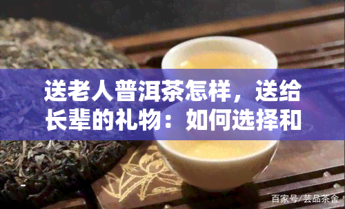 送老人普洱茶怎样，送给长辈的礼物：如何选择和送普洱茶？