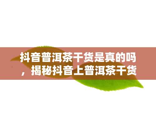 抖音普洱茶干货是真的吗，揭秘抖音上普洱茶干货的真实性：你被骗了吗？