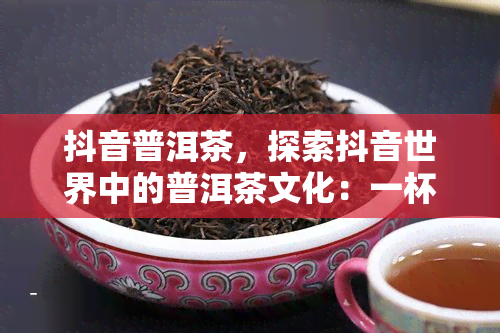 抖音普洱茶，探索抖音世界中的普洱茶文化：一杯带你穿越时空的茶香之旅