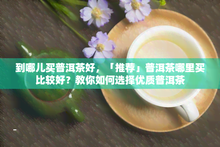 到哪儿买普洱茶好，「推荐」普洱茶哪里买比较好？教你如何选择优质普洱茶