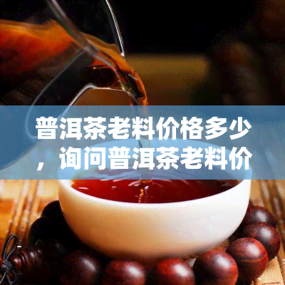 普洱茶老料价格多少，询问普洱茶老料价格，您是否知道？