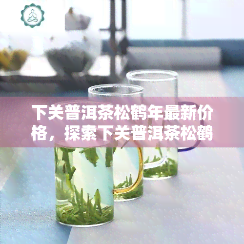 下关普洱茶松鹤年最新价格，探索下关普洱茶松鹤年的最新市场价格！