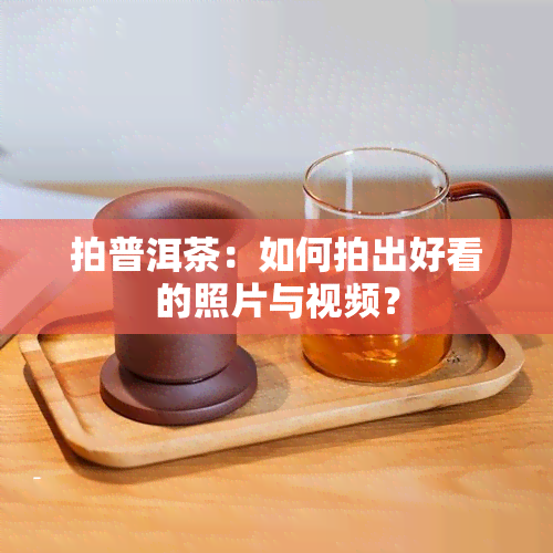 拍普洱茶：如何拍出好看的照片与视频？