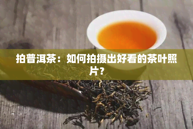 拍普洱茶：如何拍摄出好看的茶叶照片？