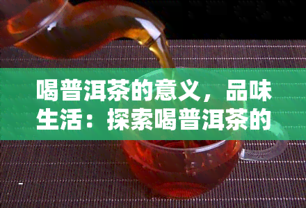 喝普洱茶的意义，品味生活：探索喝普洱茶的深层意义