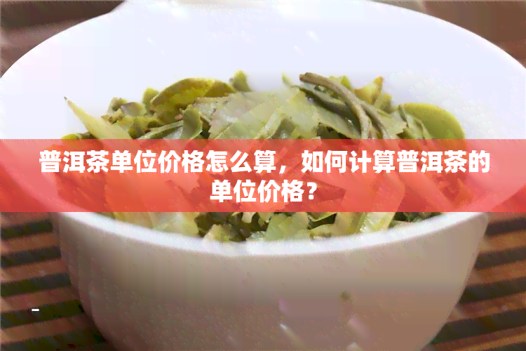 普洱茶单位价格怎么算，如何计算普洱茶的单位价格？