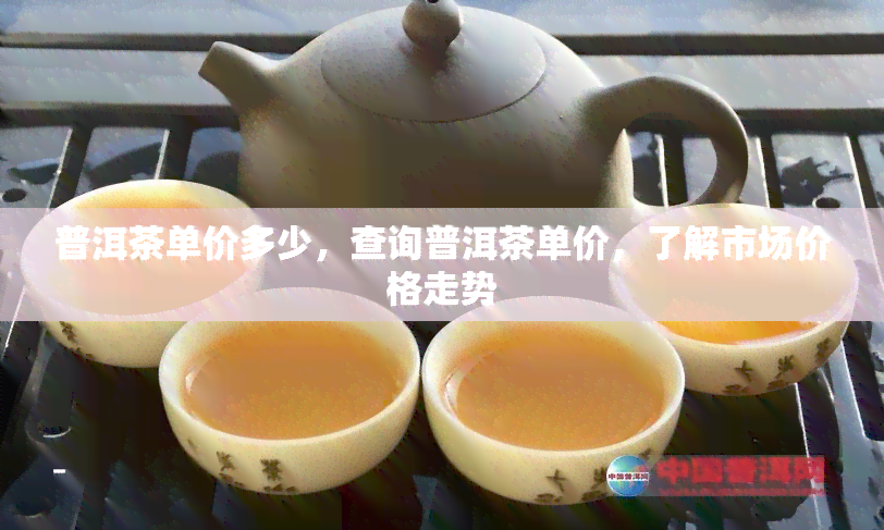 普洱茶单价多少，查询普洱茶单价，了解市场价格走势