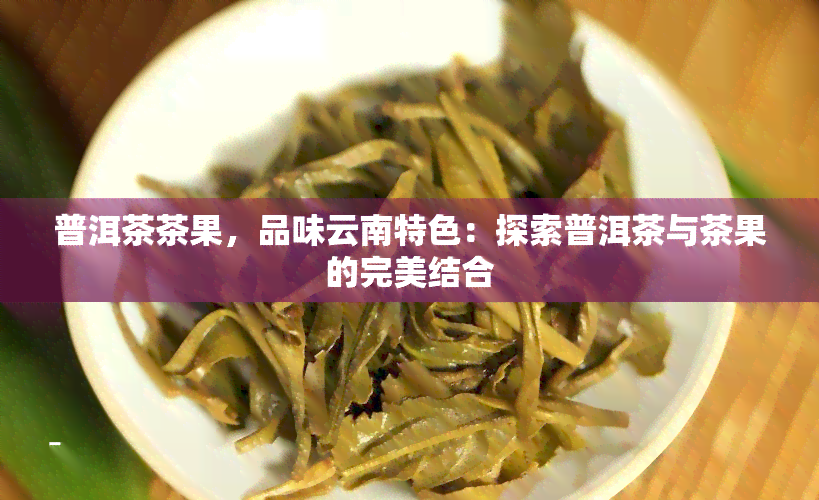 普洱茶茶果，品味云南特色：探索普洱茶与茶果的完美结合