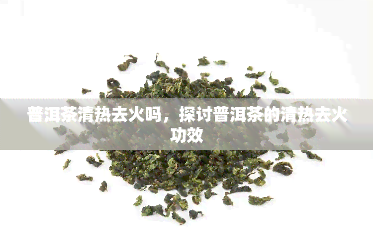 普洱茶清热去火吗，探讨普洱茶的清热去火功效