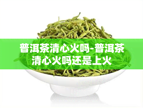 普洱茶清心火吗-普洱茶清心火吗还是上火