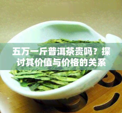 五万一斤普洱茶贵吗？探讨其价值与价格的关系