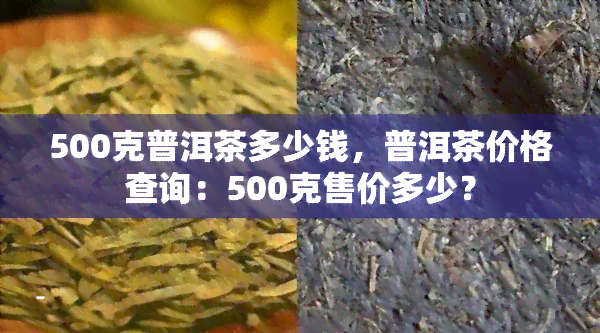 500克普洱茶多少钱，普洱茶价格查询：500克售价多少？