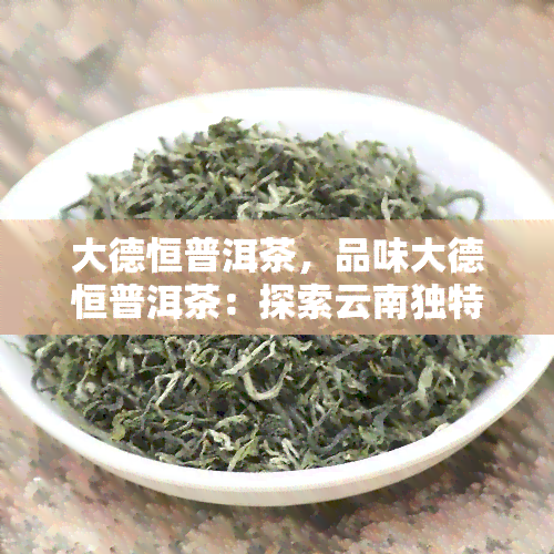 大德恒普洱茶，品味大德恒普洱茶：探索云南独特的茶叶文化